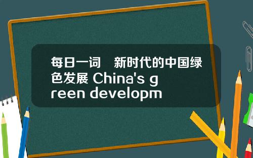 每日一词∣新时代的中国绿色发展 China's green development in the new era