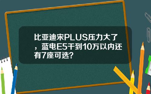 比亚迪宋PLUS压力大了,蓝电E5干到10万以内还有7座可选?