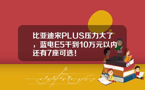 比亚迪宋PLUS压力大了,蓝电E5干到10万元以内还有7座可选!
