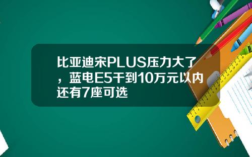 比亚迪宋PLUS压力大了,蓝电E5干到10万元以内还有7座可选