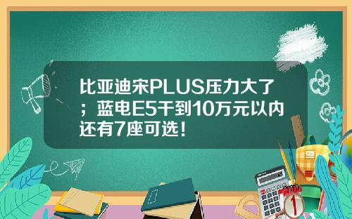 比亚迪宋PLUS压力大了;蓝电E5干到10万元以内还有7座可选!
