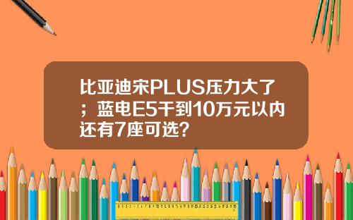 比亚迪宋PLUS压力大了;蓝电E5干到10万元以内还有7座可选?