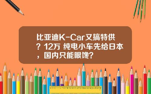 比亚迪K-Car又搞特供？12万+纯电小车先给日本，国内只能眼馋？