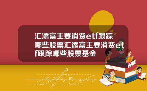 汇添富主要消费etf跟踪哪些股票汇添富主要消费etf跟踪哪些股票基金