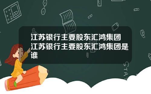 江苏银行主要股东汇鸿集团江苏银行主要股东汇鸿集团是谁