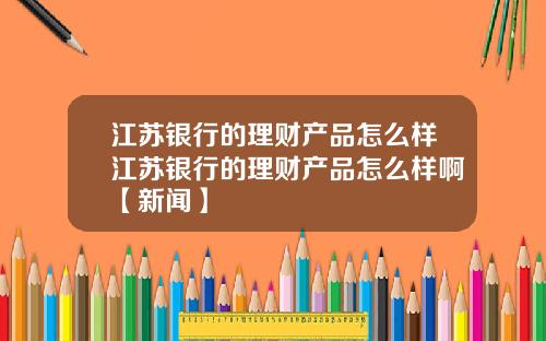 江苏银行的理财产品怎么样江苏银行的理财产品怎么样啊【新闻】