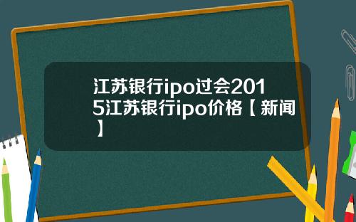 江苏银行ipo过会2015江苏银行ipo价格【新闻】