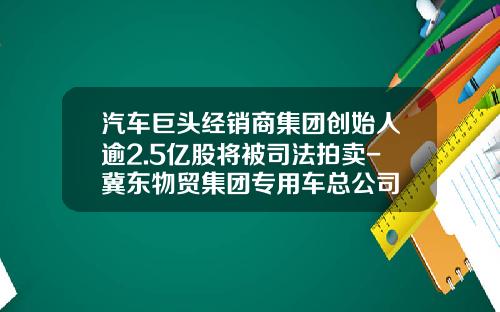 汽车巨头经销商集团创始人逾2.5亿股将被司法拍卖-冀东物贸集团专用车总公司