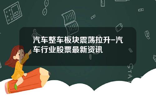 汽车整车板块震荡拉升-汽车行业股票最新资讯