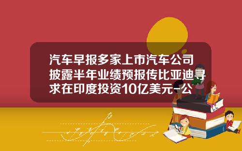 汽车早报多家上市汽车公司披露半年业绩预报传比亚迪寻求在印度投资10亿美元-公司新闻