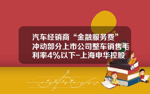 汽车经销商“金融服务费”冲动部分上市公司整车销售毛利率4%以下-上海申华控股股份有限公司邮箱