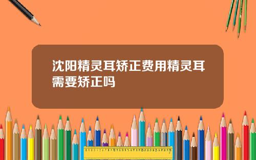 沈阳精灵耳矫正费用精灵耳需要矫正吗