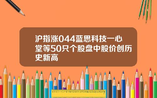沪指涨044蓝思科技一心堂等50只个股盘中股价创历史新高