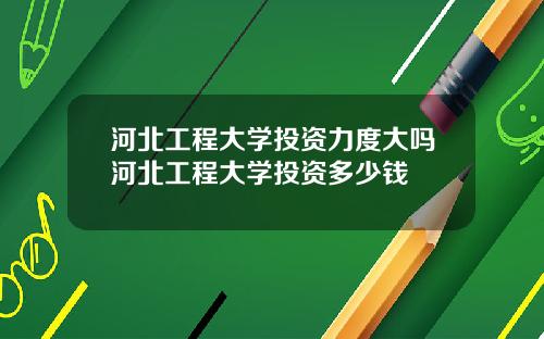 河北工程大学投资力度大吗河北工程大学投资多少钱