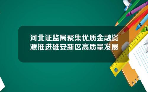 河北证监局聚集优质金融资源推进雄安新区高质量发展