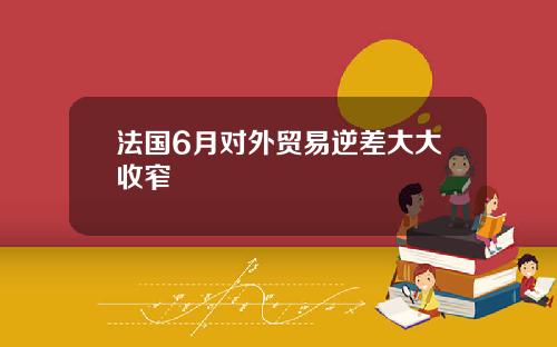 法国6月对外贸易逆差大大收窄
