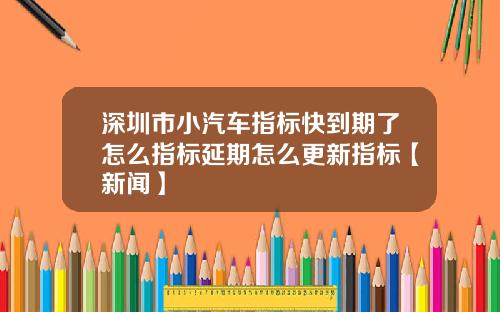 深圳市小汽车指标快到期了怎么指标延期怎么更新指标【新闻】