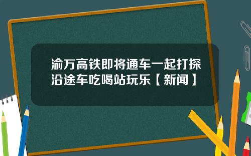 渝万高铁即将通车一起打探沿途车吃喝站玩乐【新闻】