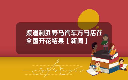 渠道制胜野马汽车万马店在全国开花结果【新闻】