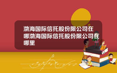 渤海国际信托股份限公司在哪渤海国际信托股份限公司在哪里