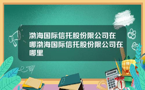 渤海国际信托股份限公司在哪渤海国际信托股份限公司在哪里