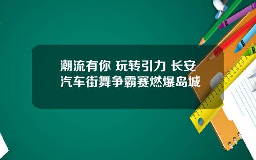 潮流有你 玩转引力 长安汽车街舞争霸赛燃爆岛城