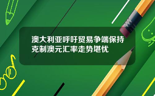 澳大利亚呼吁贸易争端保持克制澳元汇率走势堪忧