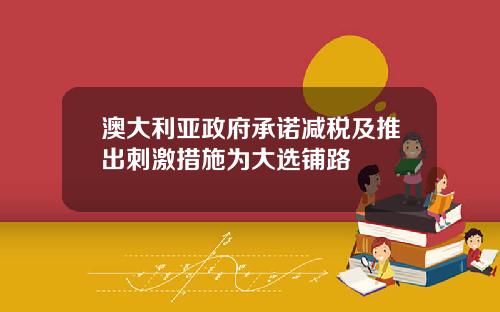 澳大利亚政府承诺减税及推出刺激措施为大选铺路