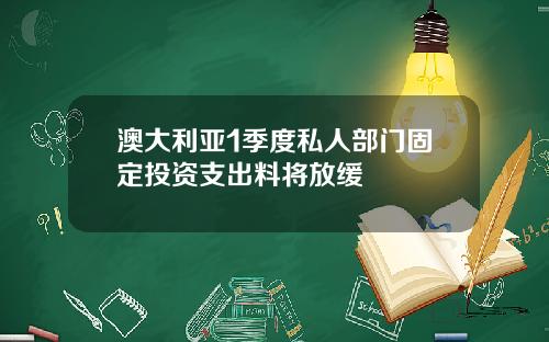 澳大利亚1季度私人部门固定投资支出料将放缓