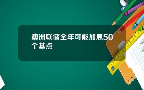 澳洲联储全年可能加息50个基点
