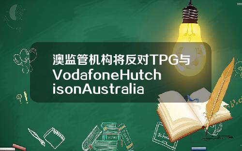 澳监管机构将反对TPG与VodafoneHutchisonAustralia合并计划