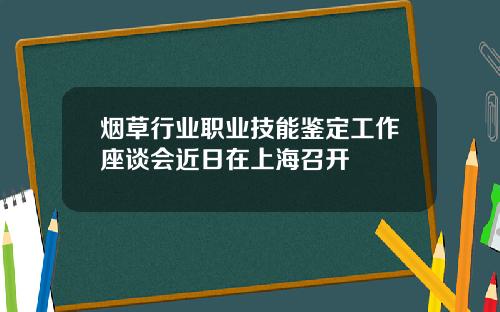烟草行业职业技能鉴定工作座谈会近日在上海召开