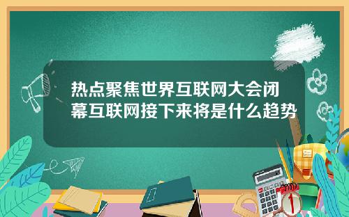 热点聚焦世界互联网大会闭幕互联网接下来将是什么趋势