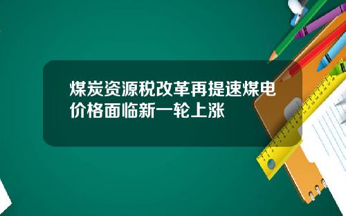 煤炭资源税改革再提速煤电价格面临新一轮上涨