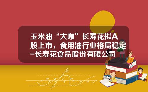 玉米油“大咖”长寿花拟A股上市，食用油行业格局稳定-长寿花食品股份有限公司