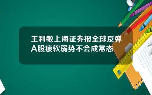 王利敏上海证券报全球反弹A股疲软弱势不会成常态