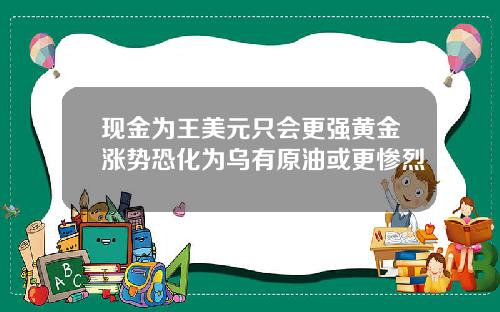 现金为王美元只会更强黄金涨势恐化为乌有原油或更惨烈
