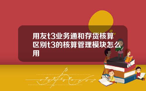 用友t3业务通和存货核算区别t3的核算管理模块怎么用