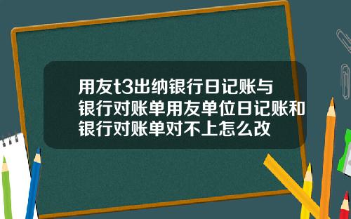 用友t3出纳银行日记账与银行对账单用友单位日记账和银行对账单对不上怎么改