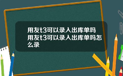 用友t3可以录入出库单吗用友t3可以录入出库单吗怎么录
