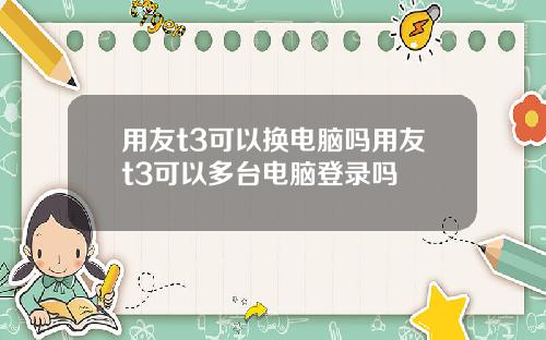 用友t3可以换电脑吗用友t3可以多台电脑登录吗