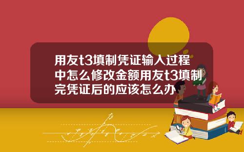 用友t3填制凭证输入过程中怎么修改金额用友t3填制完凭证后的应该怎么办