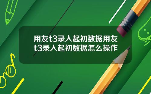 用友t3录入起初数据用友t3录入起初数据怎么操作