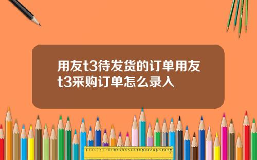 用友t3待发货的订单用友t3采购订单怎么录入