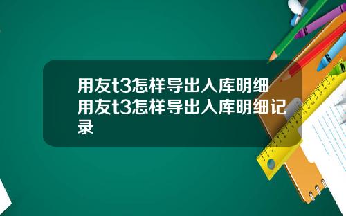 用友t3怎样导出入库明细用友t3怎样导出入库明细记录