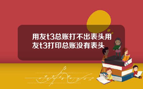 用友t3总账打不出表头用友t3打印总账没有表头