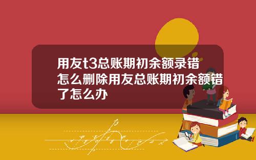 用友t3总账期初余额录错怎么删除用友总账期初余额错了怎么办