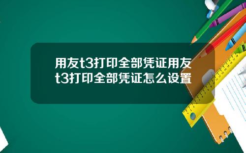 用友t3打印全部凭证用友t3打印全部凭证怎么设置