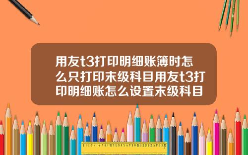 用友t3打印明细账簿时怎么只打印末级科目用友t3打印明细账怎么设置末级科目