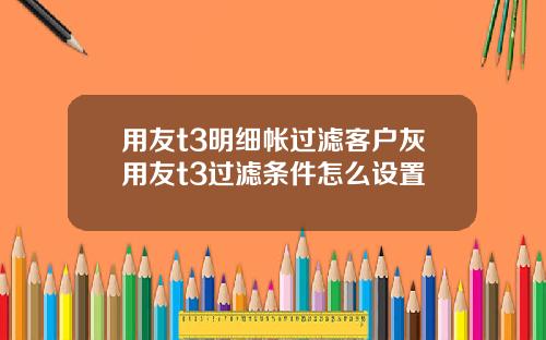用友t3明细帐过滤客户灰用友t3过滤条件怎么设置